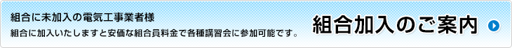 組合に未加入の電気工事業者様 組合に加入いたしますと安価な組合員料金で各種講習会に参加可能です。組合加入のご案内