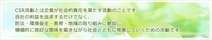 CSR 活動とは企業が社会的責任を果たす活動のことです。自社の利益を追求するだけでなく、防災・環境保全・教育・地域の取り組みに参加し、積極的に良好な関係を築きながら社会とともに発展していくための活動です。